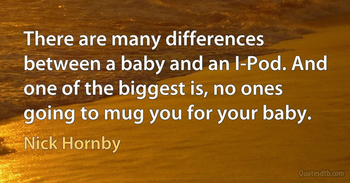 There are many differences between a baby and an I-Pod. And one of the biggest is, no ones going to mug you for your baby. (Nick Hornby)