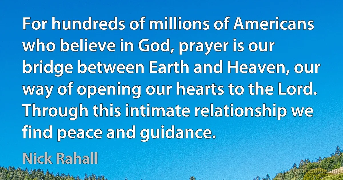 For hundreds of millions of Americans who believe in God, prayer is our bridge between Earth and Heaven, our way of opening our hearts to the Lord. Through this intimate relationship we find peace and guidance. (Nick Rahall)