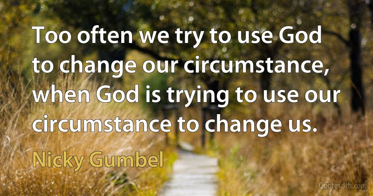 Too often we try to use God to change our circumstance, when God is trying to use our circumstance to change us. (Nicky Gumbel)