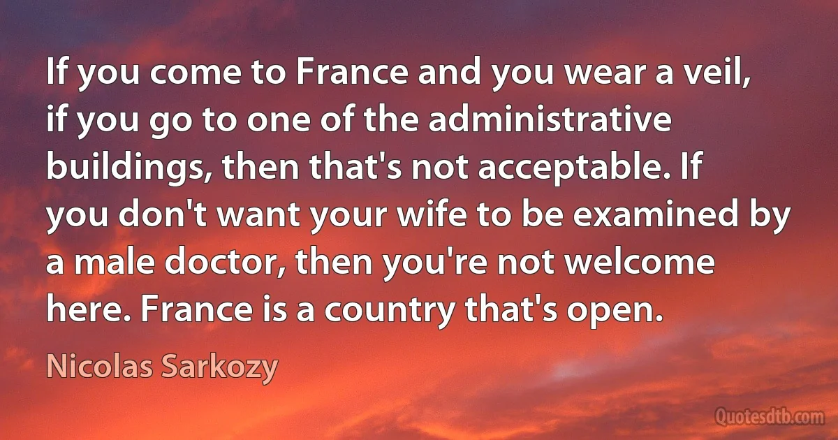 If you come to France and you wear a veil, if you go to one of the administrative buildings, then that's not acceptable. If you don't want your wife to be examined by a male doctor, then you're not welcome here. France is a country that's open. (Nicolas Sarkozy)