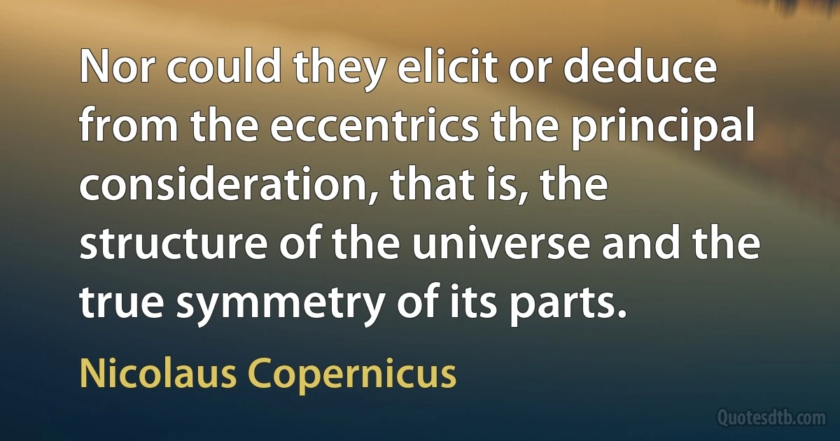 Nor could they elicit or deduce from the eccentrics the principal consideration, that is, the structure of the universe and the true symmetry of its parts. (Nicolaus Copernicus)