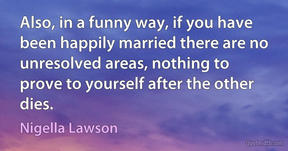 Also, in a funny way, if you have been happily married there are no unresolved areas, nothing to prove to yourself after the other dies. (Nigella Lawson)