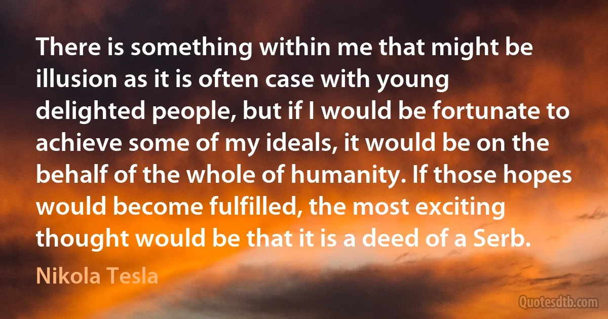 There is something within me that might be illusion as it is often case with young delighted people, but if I would be fortunate to achieve some of my ideals, it would be on the behalf of the whole of humanity. If those hopes would become fulfilled, the most exciting thought would be that it is a deed of a Serb. (Nikola Tesla)