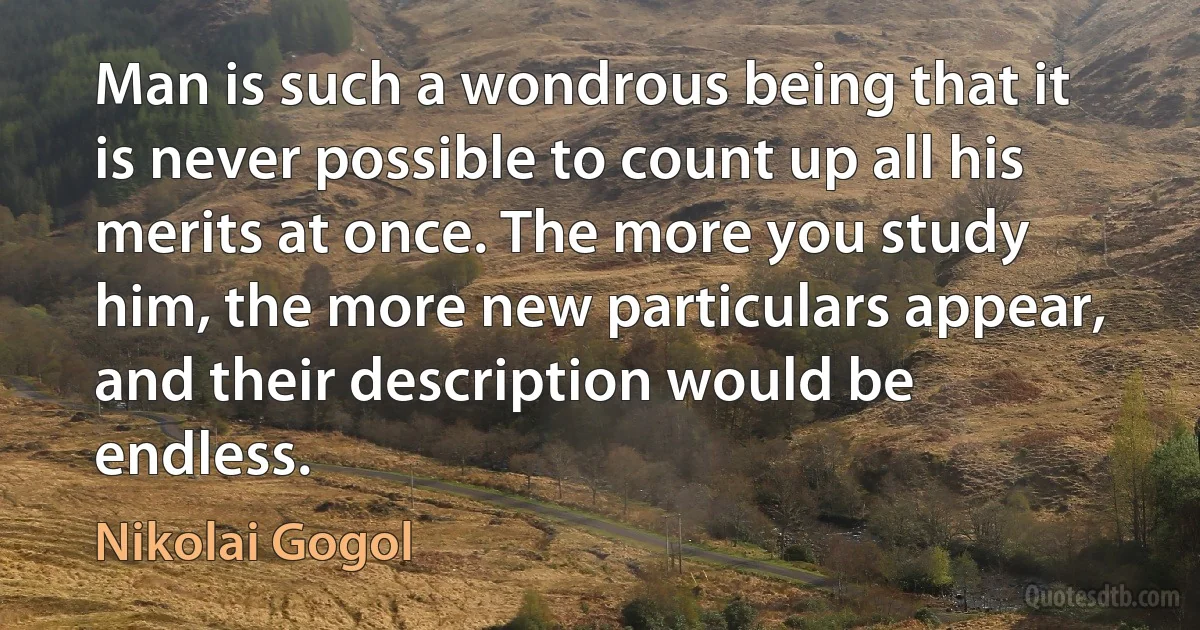 Man is such a wondrous being that it is never possible to count up all his merits at once. The more you study him, the more new particulars appear, and their description would be endless. (Nikolai Gogol)