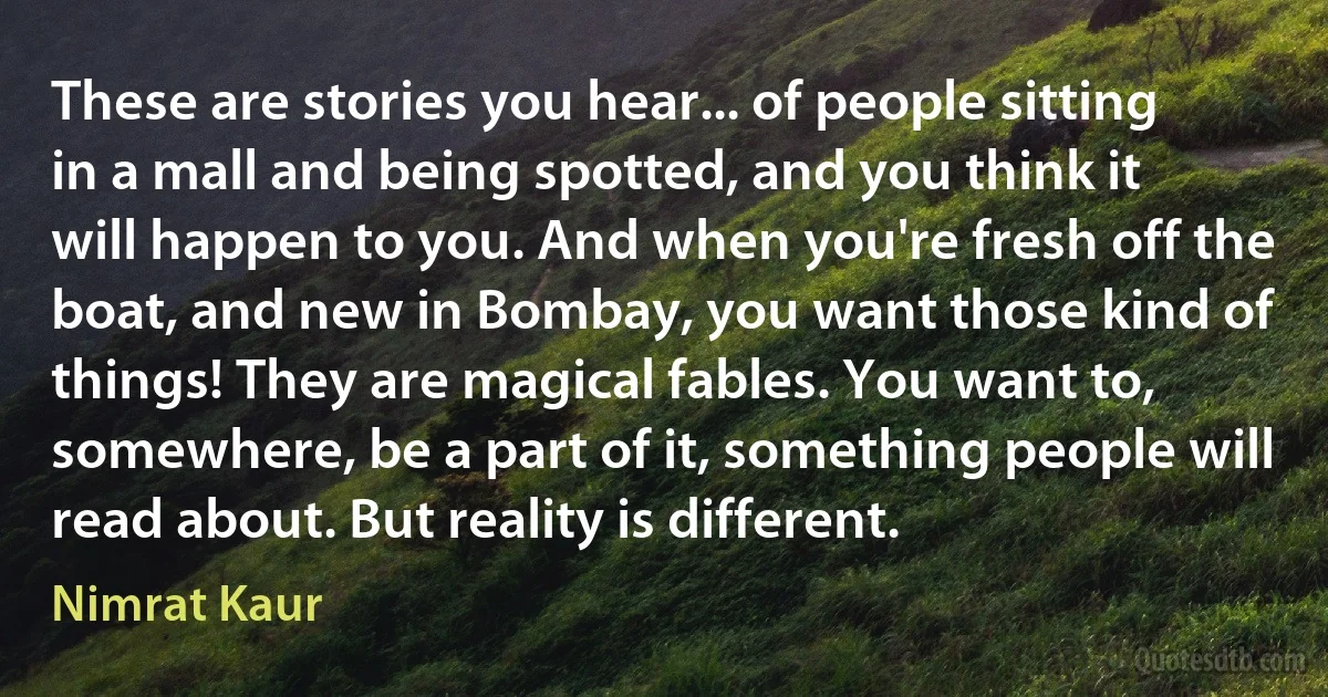 These are stories you hear... of people sitting in a mall and being spotted, and you think it will happen to you. And when you're fresh off the boat, and new in Bombay, you want those kind of things! They are magical fables. You want to, somewhere, be a part of it, something people will read about. But reality is different. (Nimrat Kaur)