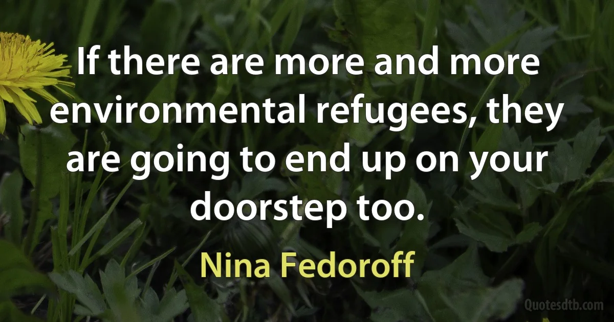 If there are more and more environmental refugees, they are going to end up on your doorstep too. (Nina Fedoroff)