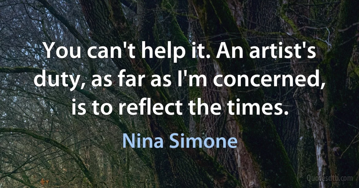 You can't help it. An artist's duty, as far as I'm concerned, is to reflect the times. (Nina Simone)