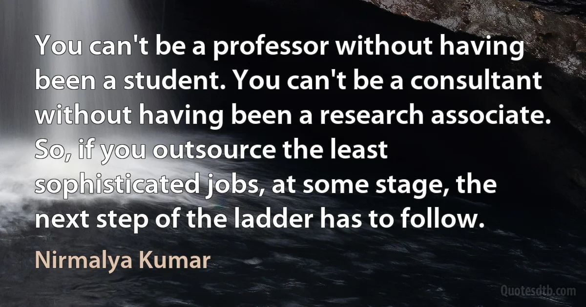 You can't be a professor without having been a student. You can't be a consultant without having been a research associate. So, if you outsource the least sophisticated jobs, at some stage, the next step of the ladder has to follow. (Nirmalya Kumar)