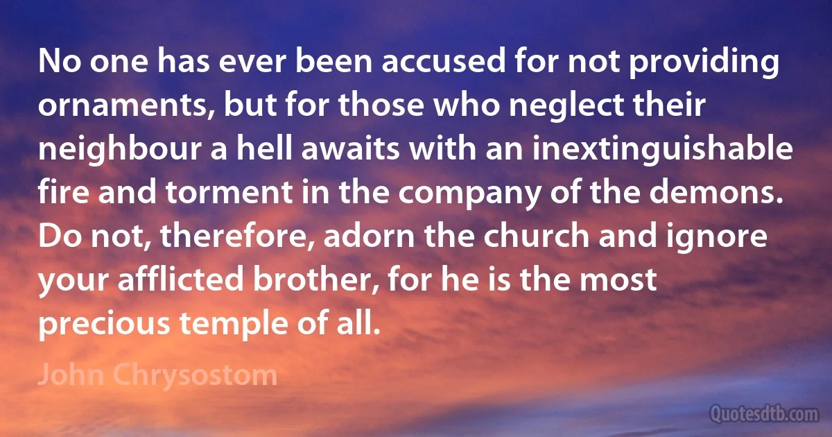 No one has ever been accused for not providing ornaments, but for those who neglect their neighbour a hell awaits with an inextinguishable fire and torment in the company of the demons. Do not, therefore, adorn the church and ignore your afflicted brother, for he is the most precious temple of all. (John Chrysostom)