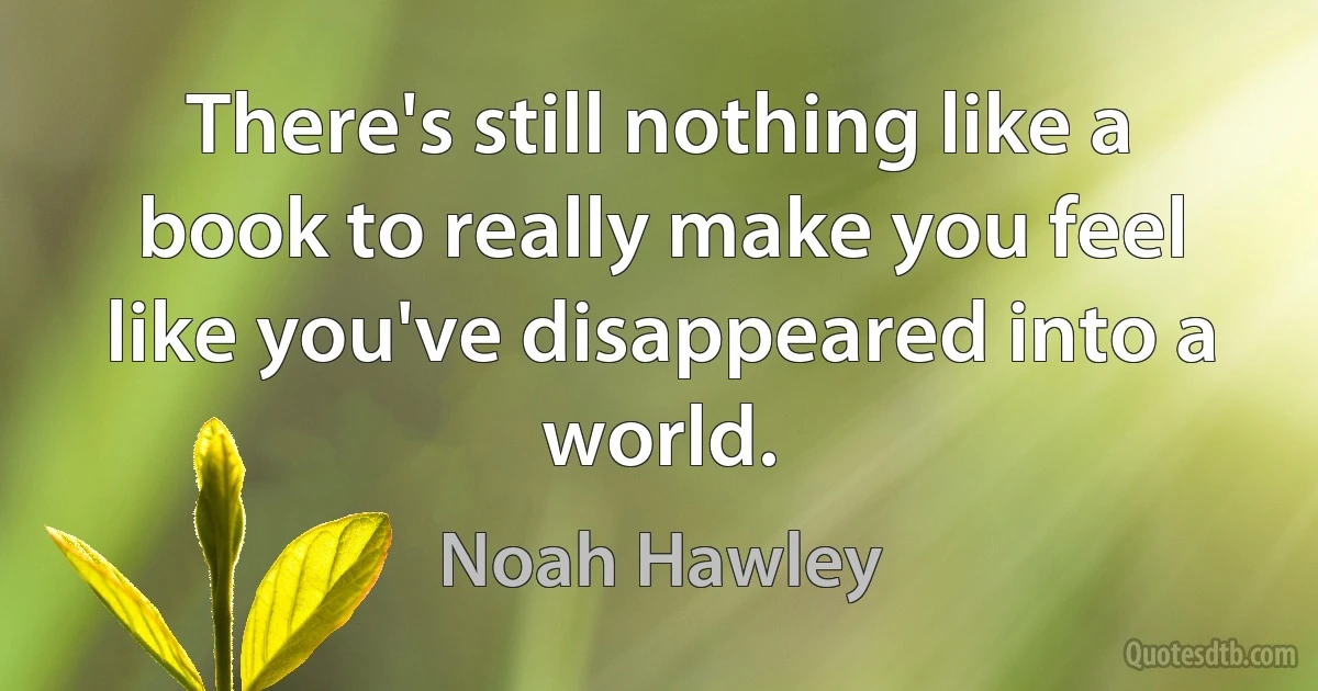 There's still nothing like a book to really make you feel like you've disappeared into a world. (Noah Hawley)