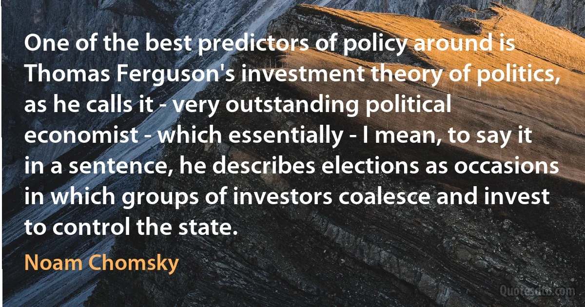 One of the best predictors of policy around is Thomas Ferguson's investment theory of politics, as he calls it - very outstanding political economist - which essentially - I mean, to say it in a sentence, he describes elections as occasions in which groups of investors coalesce and invest to control the state. (Noam Chomsky)