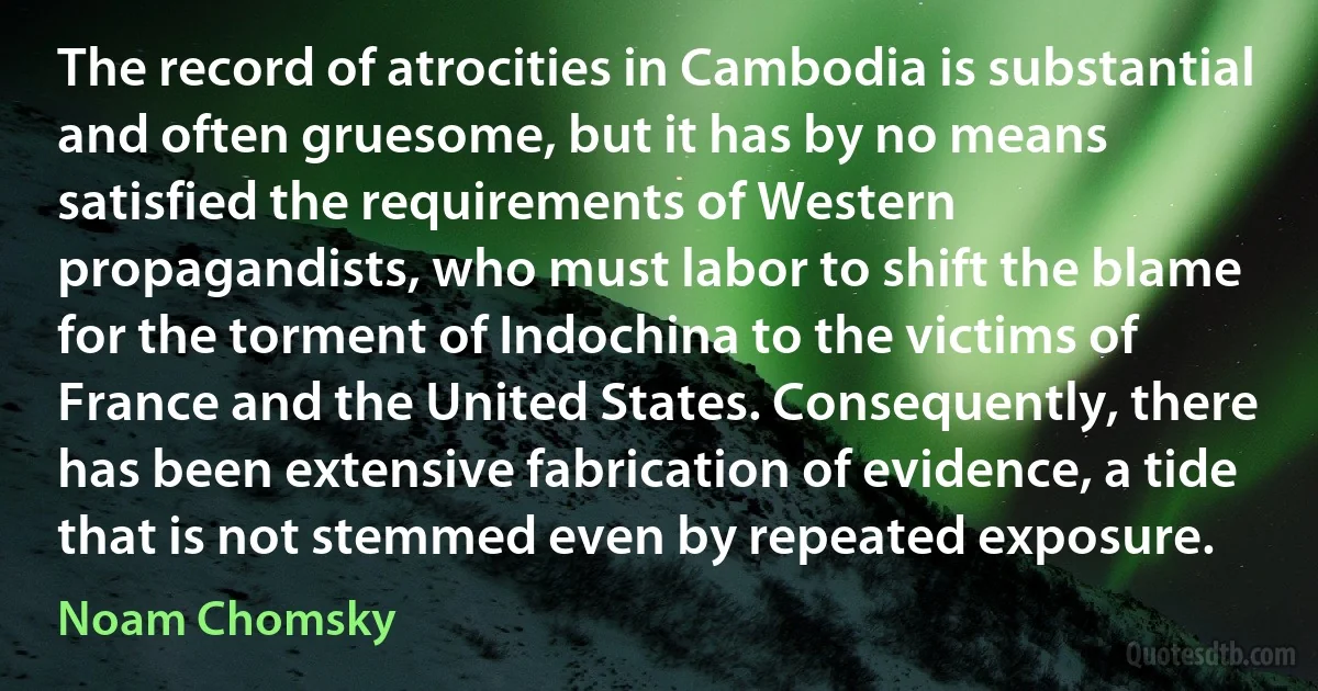 The record of atrocities in Cambodia is substantial and often gruesome, but it has by no means satisfied the requirements of Western propagandists, who must labor to shift the blame for the torment of Indochina to the victims of France and the United States. Consequently, there has been extensive fabrication of evidence, a tide that is not stemmed even by repeated exposure. (Noam Chomsky)