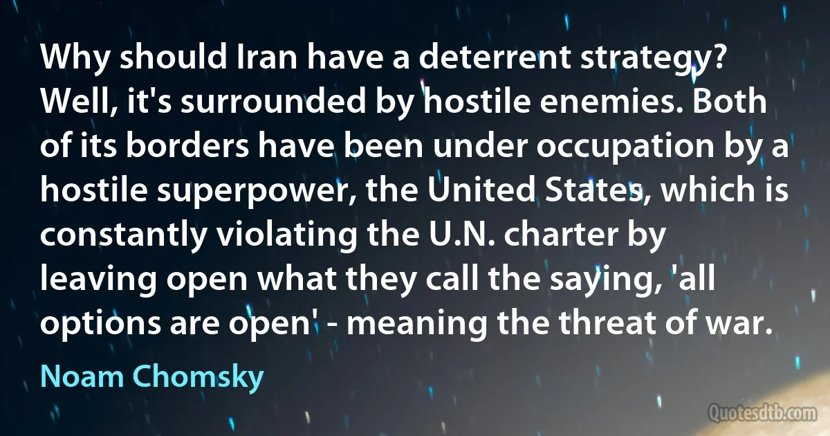 Why should Iran have a deterrent strategy? Well, it's surrounded by hostile enemies. Both of its borders have been under occupation by a hostile superpower, the United States, which is constantly violating the U.N. charter by leaving open what they call the saying, 'all options are open' - meaning the threat of war. (Noam Chomsky)