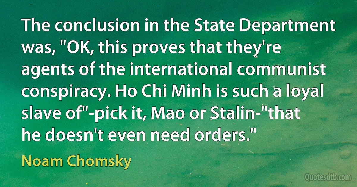 The conclusion in the State Department was, "OK, this proves that they're agents of the international communist conspiracy. Ho Chi Minh is such a loyal slave of"-pick it, Mao or Stalin-"that he doesn't even need orders." (Noam Chomsky)