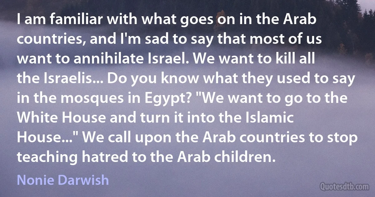 I am familiar with what goes on in the Arab countries, and I'm sad to say that most of us want to annihilate Israel. We want to kill all the Israelis... Do you know what they used to say in the mosques in Egypt? "We want to go to the White House and turn it into the Islamic House..." We call upon the Arab countries to stop teaching hatred to the Arab children. (Nonie Darwish)