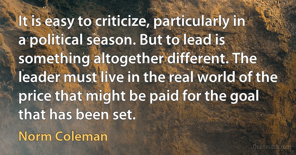 It is easy to criticize, particularly in a political season. But to lead is something altogether different. The leader must live in the real world of the price that might be paid for the goal that has been set. (Norm Coleman)