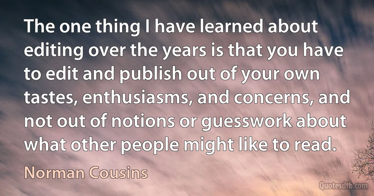 The one thing I have learned about editing over the years is that you have to edit and publish out of your own tastes, enthusiasms, and concerns, and not out of notions or guesswork about what other people might like to read. (Norman Cousins)