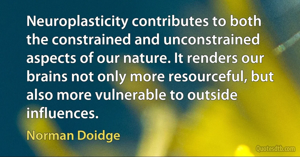 Neuroplasticity contributes to both the constrained and unconstrained aspects of our nature. It renders our brains not only more resourceful, but also more vulnerable to outside influences. (Norman Doidge)