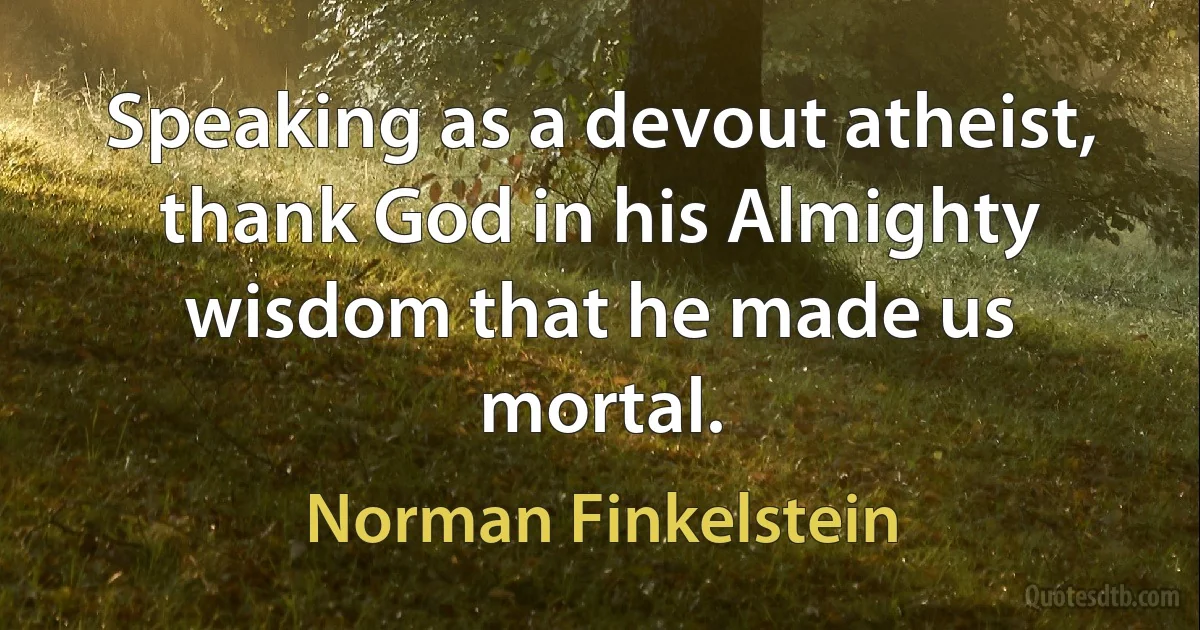 Speaking as a devout atheist, thank God in his Almighty wisdom that he made us mortal. (Norman Finkelstein)