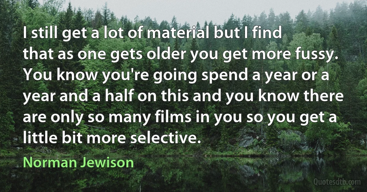 I still get a lot of material but I find that as one gets older you get more fussy. You know you're going spend a year or a year and a half on this and you know there are only so many films in you so you get a little bit more selective. (Norman Jewison)