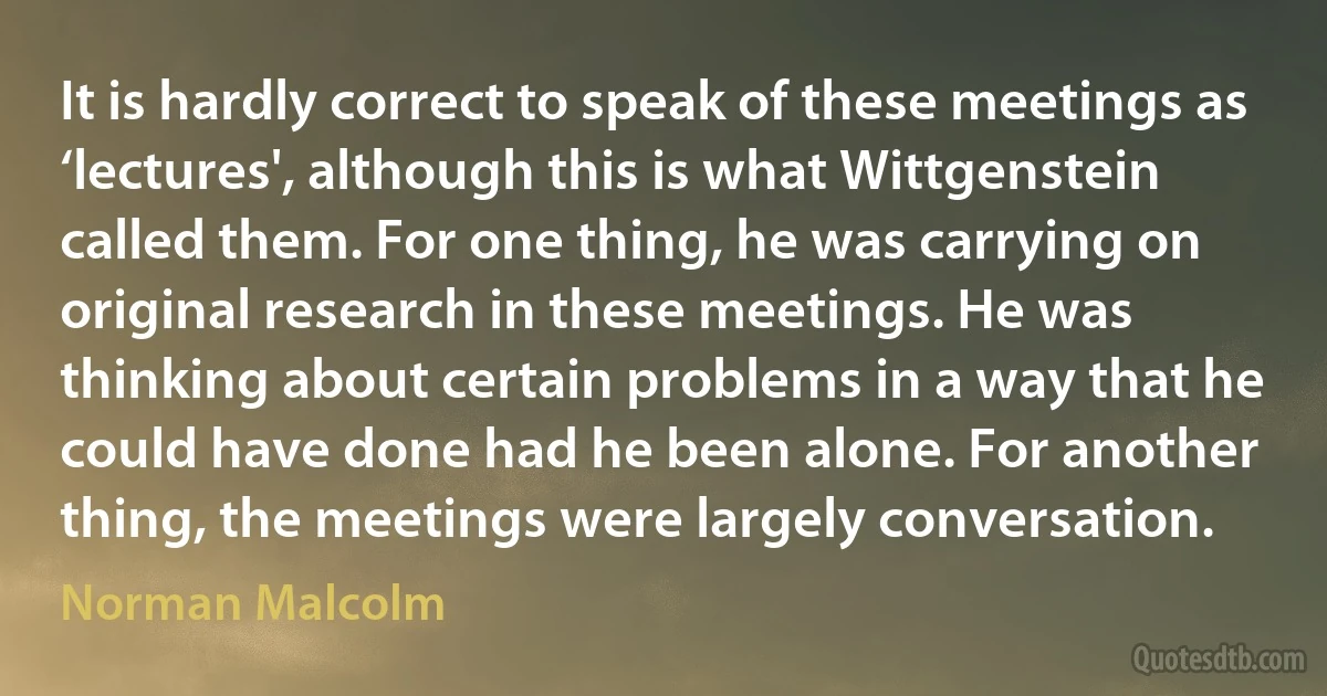 It is hardly correct to speak of these meetings as ‘lectures', although this is what Wittgenstein called them. For one thing, he was carrying on original research in these meetings. He was thinking about certain problems in a way that he could have done had he been alone. For another thing, the meetings were largely conversation. (Norman Malcolm)