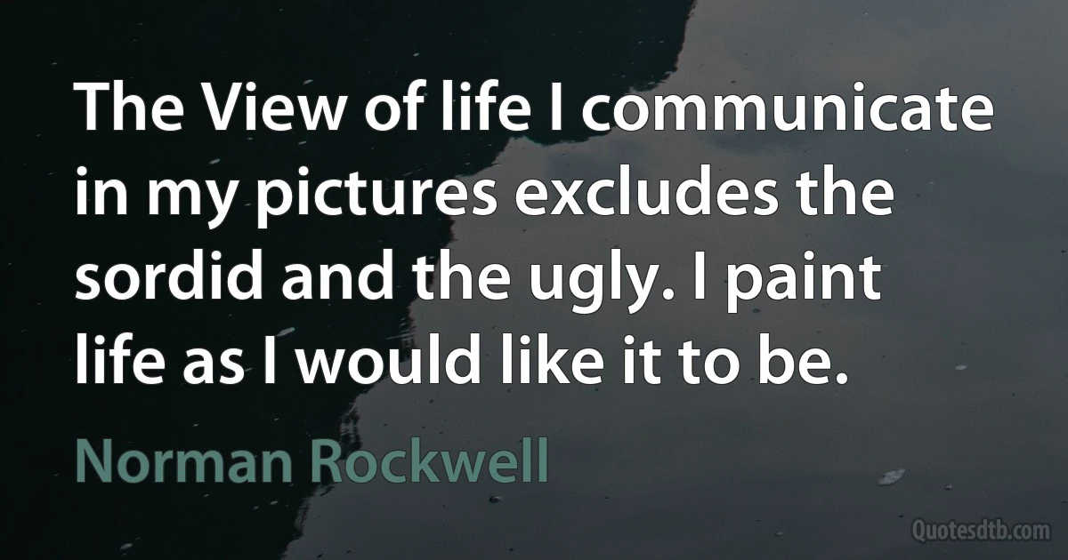 The View of life I communicate in my pictures excludes the sordid and the ugly. I paint life as I would like it to be. (Norman Rockwell)