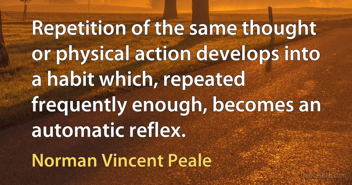 Repetition of the same thought or physical action develops into a habit which, repeated frequently enough, becomes an automatic reflex. (Norman Vincent Peale)