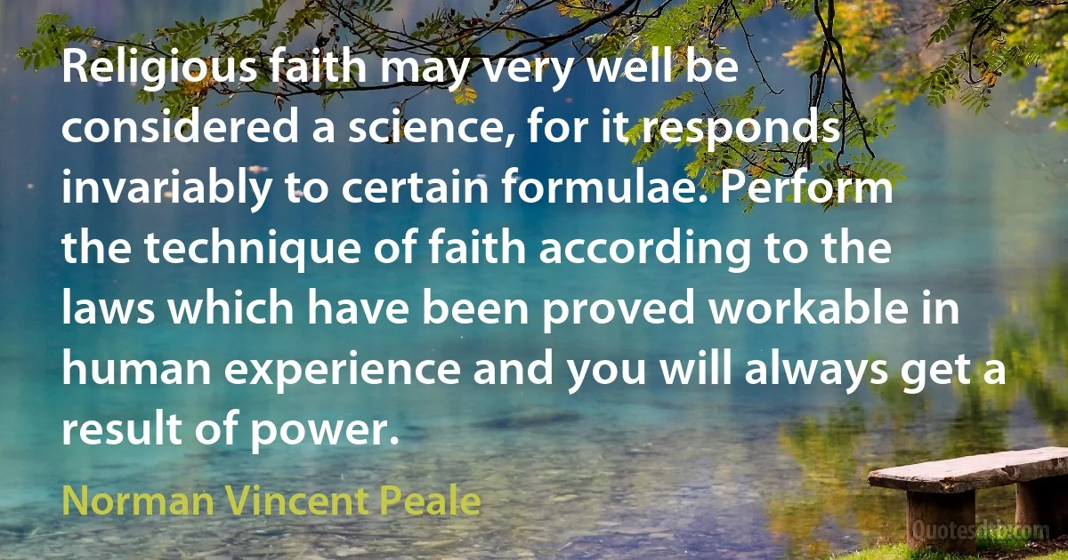 Religious faith may very well be considered a science, for it responds invariably to certain formulae. Perform the technique of faith according to the laws which have been proved workable in human experience and you will always get a result of power. (Norman Vincent Peale)