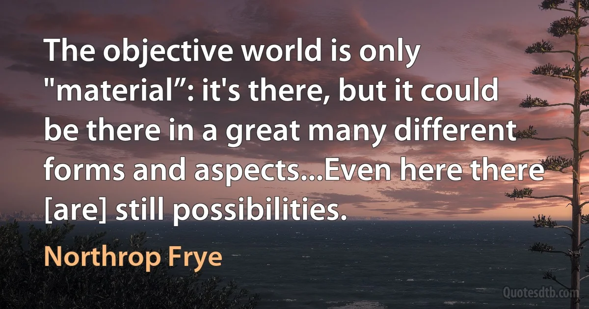 The objective world is only "material”: it's there, but it could be there in a great many different forms and aspects...Even here there [are] still possibilities. (Northrop Frye)