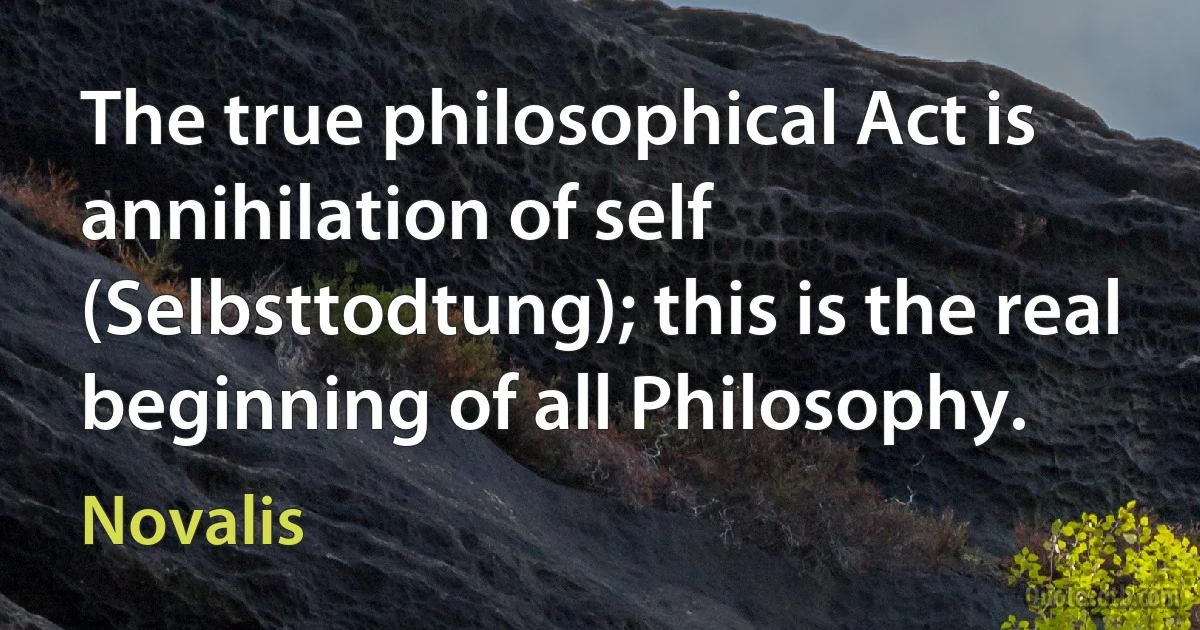 The true philosophical Act is annihilation of self (Selbsttodtung); this is the real beginning of all Philosophy. (Novalis)