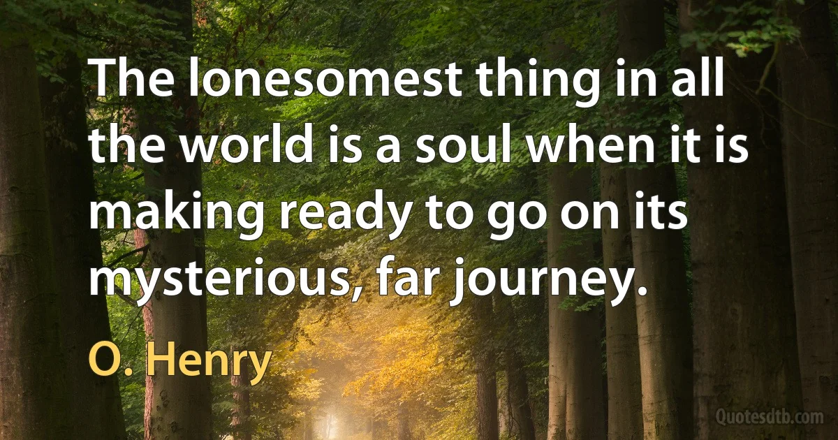 The lonesomest thing in all the world is a soul when it is making ready to go on its mysterious, far journey. (O. Henry)