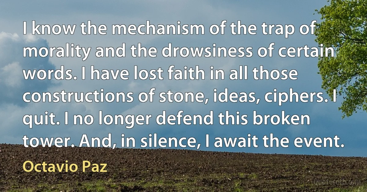 I know the mechanism of the trap of morality and the drowsiness of certain words. I have lost faith in all those constructions of stone, ideas, ciphers. I quit. I no longer defend this broken tower. And, in silence, I await the event. (Octavio Paz)