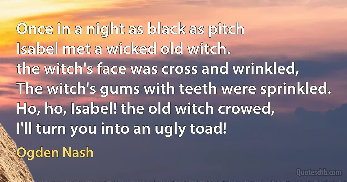 Once in a night as black as pitch
Isabel met a wicked old witch.
the witch's face was cross and wrinkled,
The witch's gums with teeth were sprinkled.
Ho, ho, Isabel! the old witch crowed,
I'll turn you into an ugly toad! (Ogden Nash)