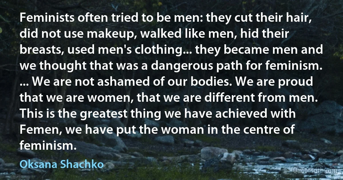 Feminists often tried to be men: they cut their hair, did not use makeup, walked like men, hid their breasts, used men's clothing... they became men and we thought that was a dangerous path for feminism. ... We are not ashamed of our bodies. We are proud that we are women, that we are different from men. This is the greatest thing we have achieved with Femen, we have put the woman in the centre of feminism. (Oksana Shachko)