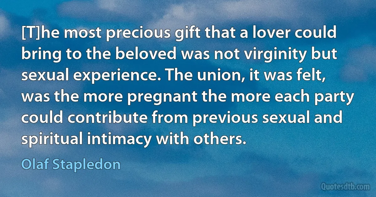 [T]he most precious gift that a lover could bring to the beloved was not virginity but sexual experience. The union, it was felt, was the more pregnant the more each party could contribute from previous sexual and spiritual intimacy with others. (Olaf Stapledon)