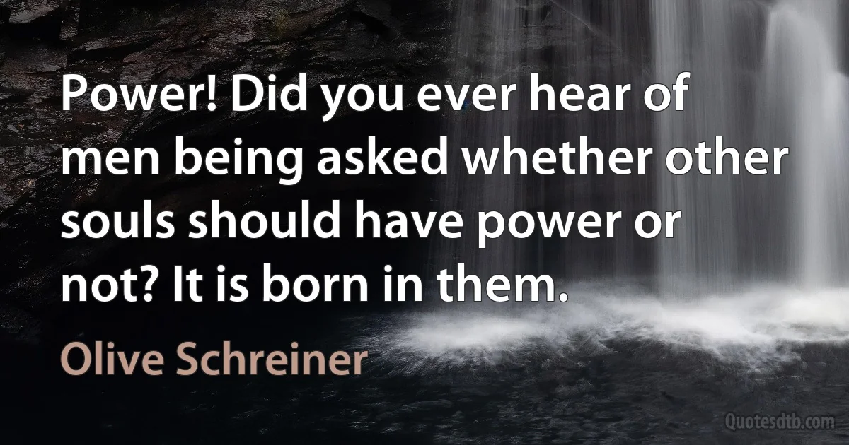 Power! Did you ever hear of men being asked whether other souls should have power or not? It is born in them. (Olive Schreiner)