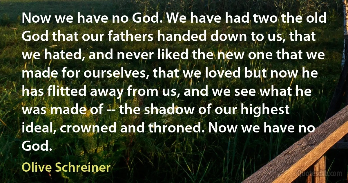 Now we have no God. We have had two the old God that our fathers handed down to us, that we hated, and never liked the new one that we made for ourselves, that we loved but now he has flitted away from us, and we see what he was made of -- the shadow of our highest ideal, crowned and throned. Now we have no God. (Olive Schreiner)