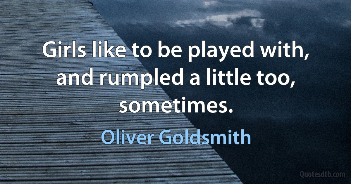 Girls like to be played with, and rumpled a little too, sometimes. (Oliver Goldsmith)