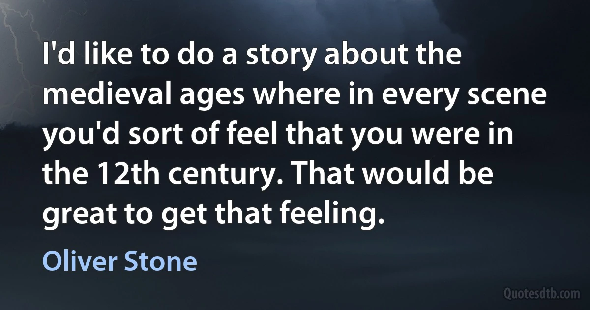 I'd like to do a story about the medieval ages where in every scene you'd sort of feel that you were in the 12th century. That would be great to get that feeling. (Oliver Stone)