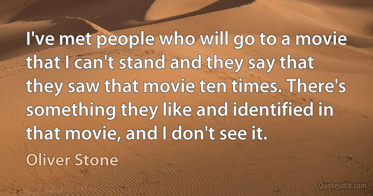 I've met people who will go to a movie that I can't stand and they say that they saw that movie ten times. There's something they like and identified in that movie, and I don't see it. (Oliver Stone)