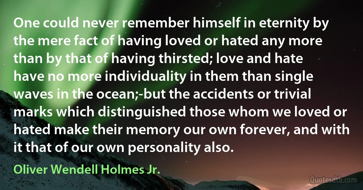 One could never remember himself in eternity by the mere fact of having loved or hated any more than by that of having thirsted; love and hate have no more individuality in them than single waves in the ocean;-but the accidents or trivial marks which distinguished those whom we loved or hated make their memory our own forever, and with it that of our own personality also. (Oliver Wendell Holmes Jr.)