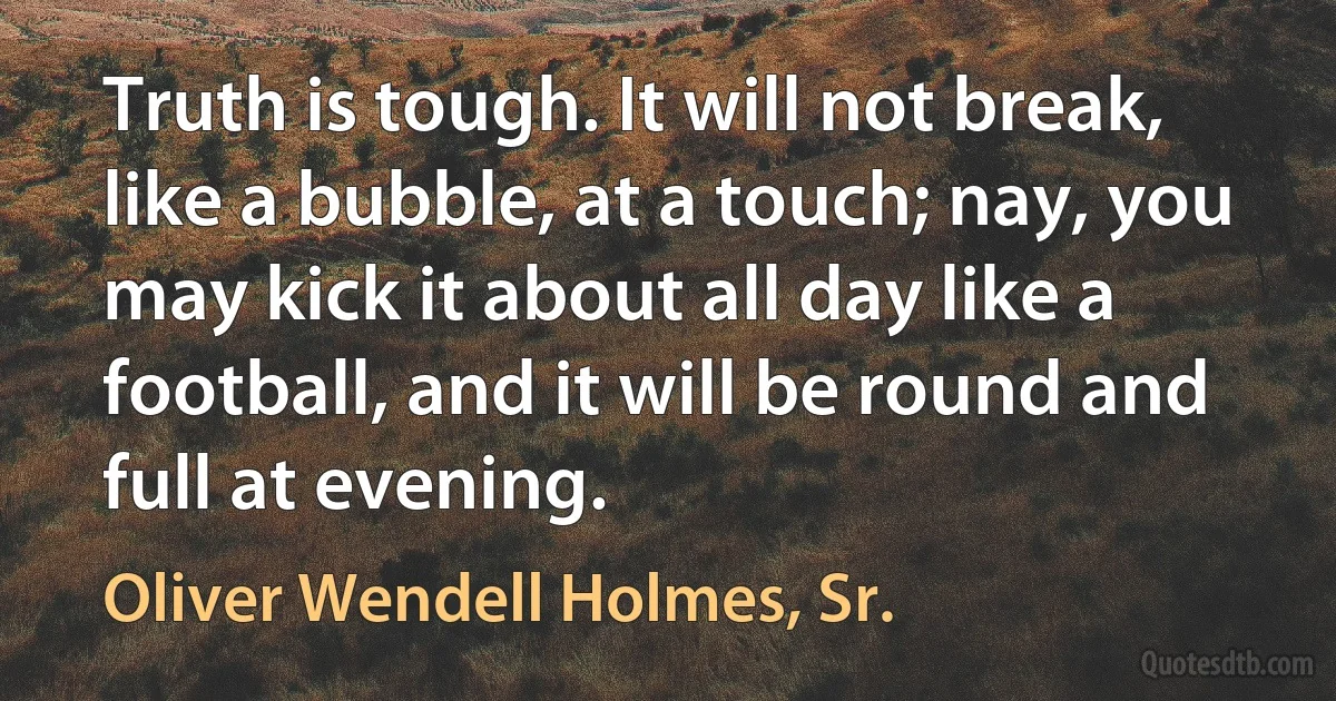 Truth is tough. It will not break, like a bubble, at a touch; nay, you may kick it about all day like a football, and it will be round and full at evening. (Oliver Wendell Holmes, Sr.)