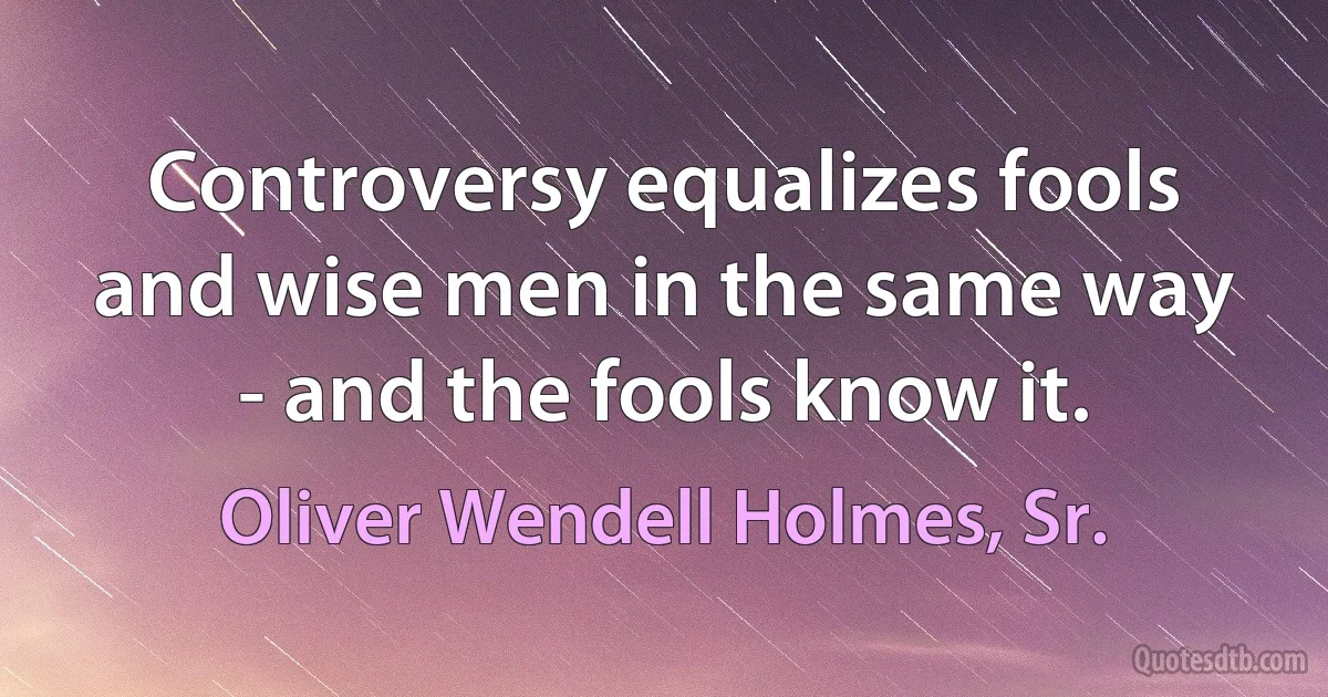 Controversy equalizes fools and wise men in the same way - and the fools know it. (Oliver Wendell Holmes, Sr.)