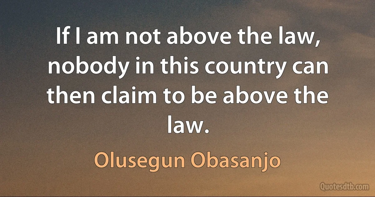 If I am not above the law, nobody in this country can then claim to be above the law. (Olusegun Obasanjo)