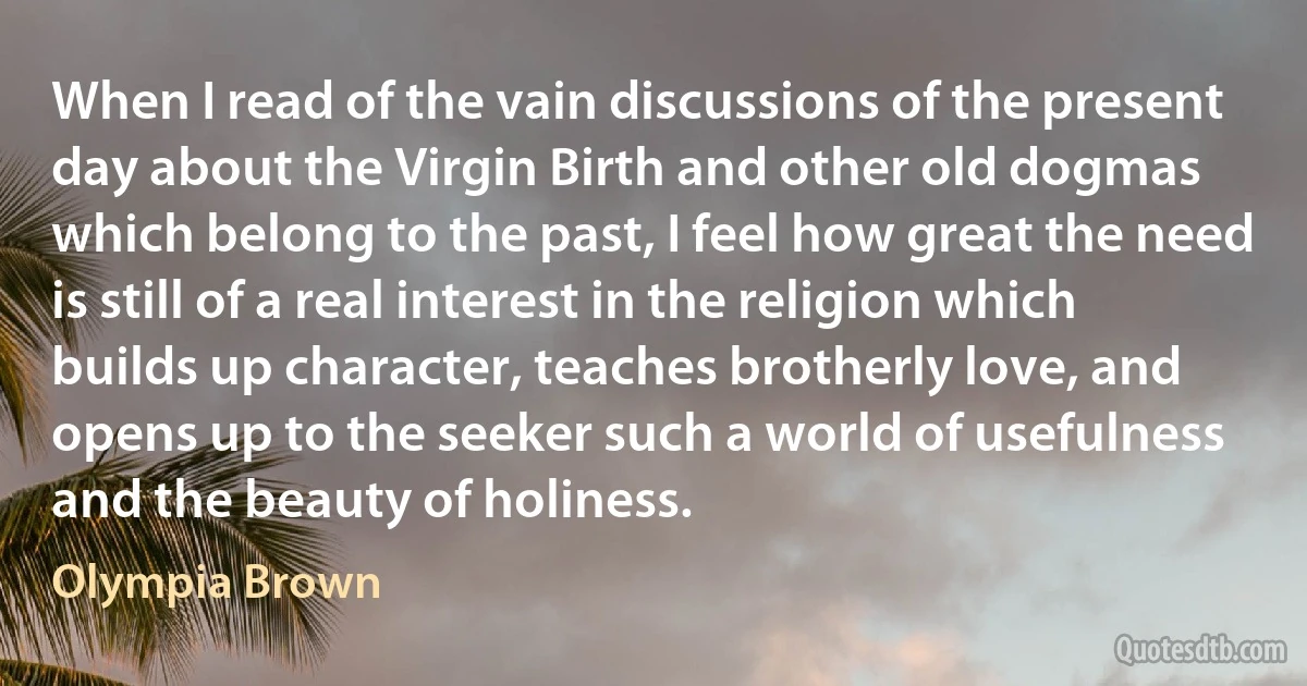 When I read of the vain discussions of the present day about the Virgin Birth and other old dogmas which belong to the past, I feel how great the need is still of a real interest in the religion which builds up character, teaches brotherly love, and opens up to the seeker such a world of usefulness and the beauty of holiness. (Olympia Brown)