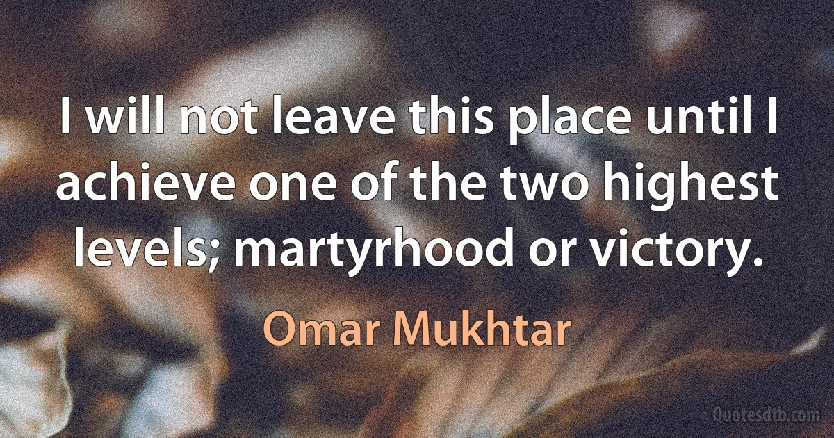 I will not leave this place until I achieve one of the two highest levels; martyrhood or victory. (Omar Mukhtar)