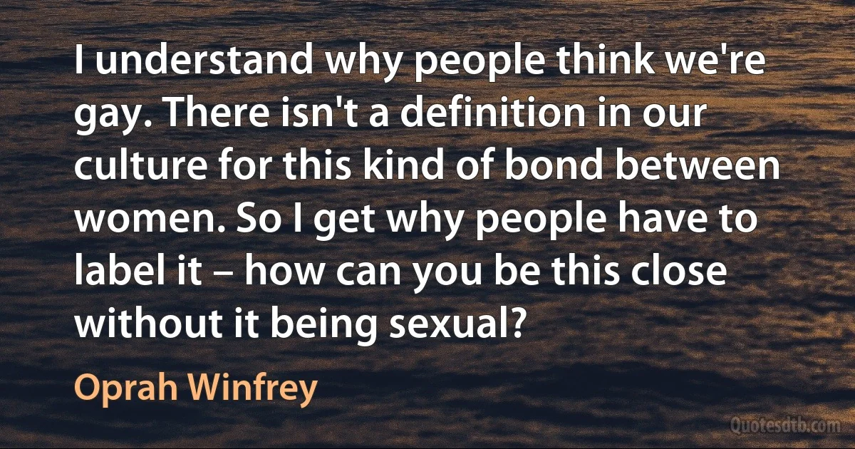 I understand why people think we're gay. There isn't a definition in our culture for this kind of bond between women. So I get why people have to label it – how can you be this close without it being sexual? (Oprah Winfrey)