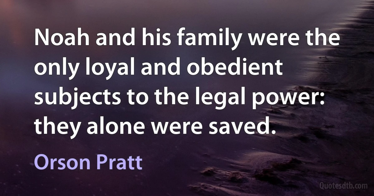 Noah and his family were the only loyal and obedient subjects to the legal power: they alone were saved. (Orson Pratt)