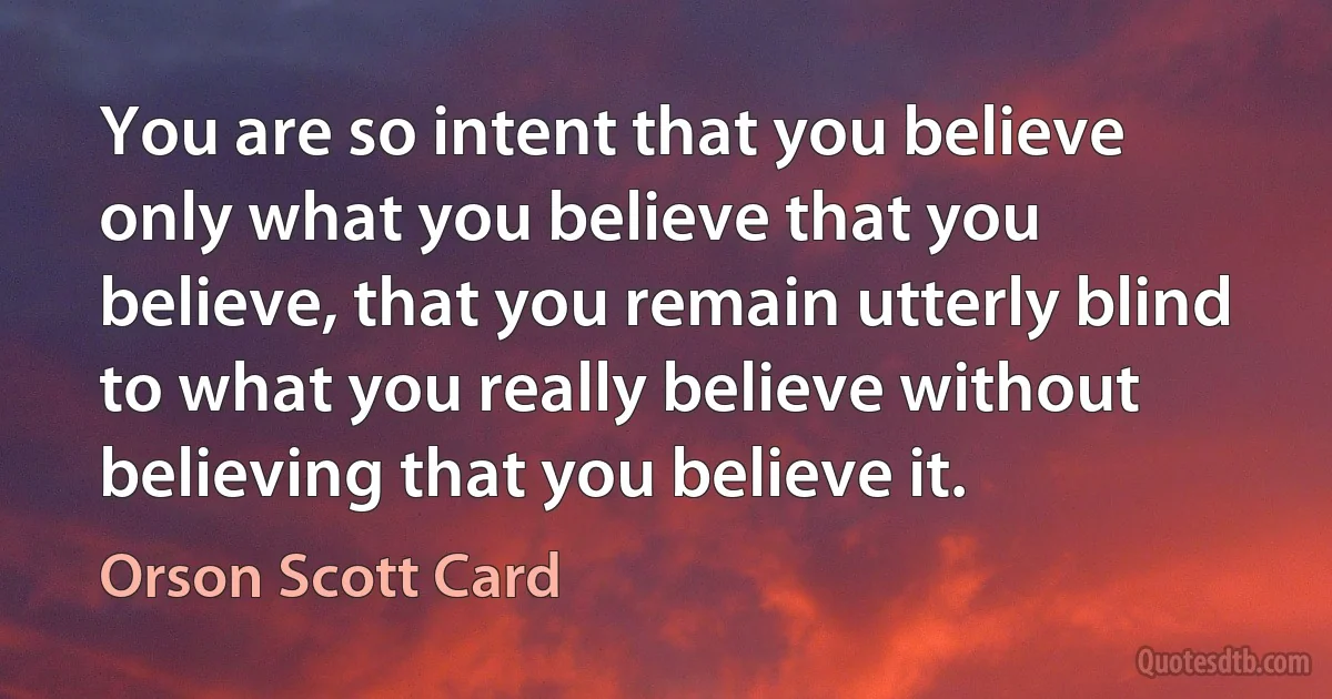 You are so intent that you believe only what you believe that you believe, that you remain utterly blind to what you really believe without believing that you believe it. (Orson Scott Card)