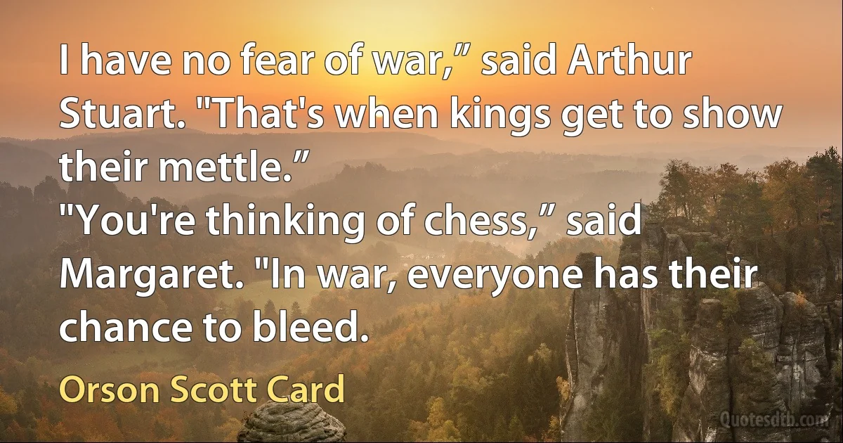 I have no fear of war,” said Arthur Stuart. "That's when kings get to show their mettle.”
"You're thinking of chess,” said Margaret. "In war, everyone has their chance to bleed. (Orson Scott Card)